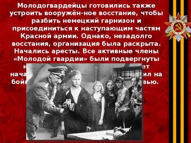 Молодогвардейцы готовились также устроить вооружён-ное восстание, чтобы разбить немецкий гарнизон и присоединиться к наступающим частям Красной армии. Однако, незадолго восстания, организация была раскрыта. Начались аресты. Все активные члены «Молодой гвардии» были подвергнуты нечеловеческим пыткам. Кабинет начальника полиции больше походил на бойню — так он был забрызган кровью. 