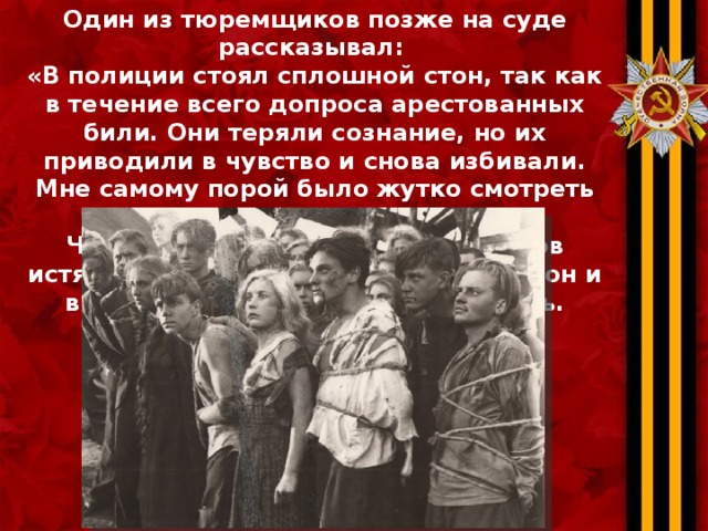 Один из тюремщиков позже на суде рассказывал: «В полиции стоял сплошной стон, так как в течение всего допроса арестованных били. Они теряли сознание, но их приводили в чувство и снова избивали. Мне самому порой было жутко смотреть на эти мучения». Чтобы во дворе не слышали криков истязаемых, изверги заводили патефон и включали его на полную громкость.  