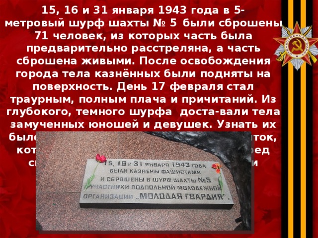 15, 16 и 31 января 1943 года в 5- метровый шурф шахты № 5   были сброшены 71 человек, из которых часть была предварительно расстреляна, а часть сброшена живыми. После освобождения города тела казнённых были подняты на поверхность. День 17 февраля стал траурным, полным плача и причитаний. Из глубокого, темного шурфа доста-вали тела замученных юношей и девушек. Узнать их было трудно, вследствие страшных пыток, которым герои были подвергнуты перед смертью. Некоторых ребят родители опознали только по одежде. 