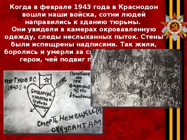 Когда в феврале 1943 года в Краснодон вошли наши войска, сотни людей направились к зданию тюрьмы. Они увидели в камерах окровавленную одежду, следы неслыханных пыток. Стены были испещрены надписями. Так жили, боролись и умерли за свое Отечество юные герои, чей подвиг переживет века. 