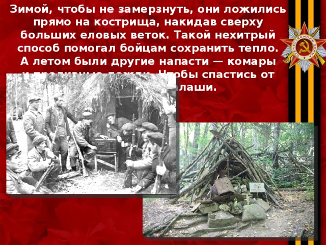 Зимой, чтобы не замерзнуть, они ложились прямо на кострища, накидав сверху больших еловых веток. Такой нехитрый способ помогал бойцам сохранить тепло. А летом были другие напасти — комары и проливные дожди. Чтобы спастись от них строили шалаши.    