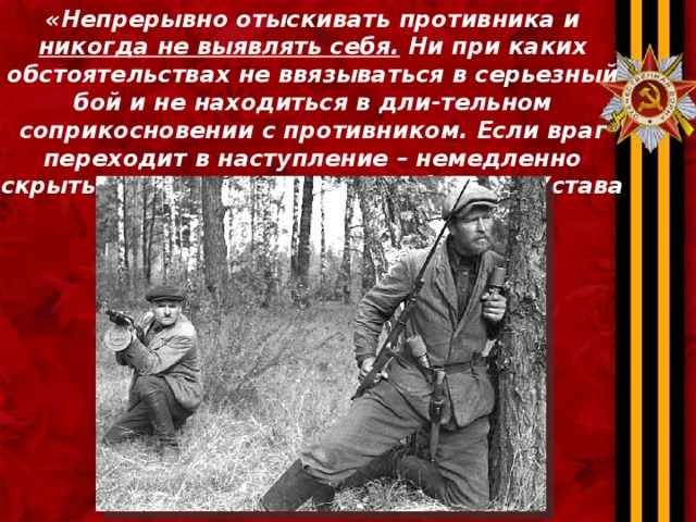 «Непрерывно отыскивать противника и никогда не выявлять себя. Ни при каких обстоятельствах не ввязываться в серьезный бой и не находиться в дли-тельном соприкосновении с противником. Если враг переходит в наступление – немедленно скрыться» . (Из боевого Устава партизан) 