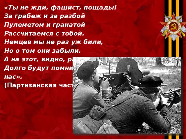 «Ты не жди, фашист, пощады! За грабеж и за разбой Пулеметом и гранатой Рассчитаемся с тобой. Немцев мы не раз уж били, Но о том они забыли. А на этот, видно, раз Долго будут помнить нас». (Партизанская частушка)  