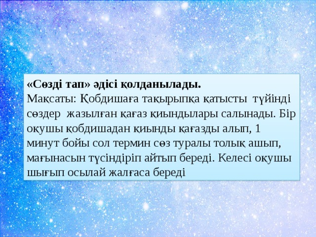 «Сөзді тап» әдісі қолданылады. Мақсаты: Қобдишаға тақырыпқа қатысты түйінді сөздер жазылған қағаз қиындылары салынады. Бір оқушы қобдишадан қиынды қағазды алып, 1 минут бойы сол термин сөз туралы толық ашып, мағынасын түсіндіріп айтып береді. Келесі оқушы шығып осылай жалғаса береді 