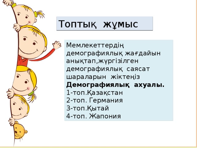 Топтық жұмыс Мемлекеттердің демографиялық жағдайын анықтап,жүргізілген демографиялық саясат шараларын жіктеңіз Демографиялық ахуалы. 1-топ.Қазақстан 2-топ. Германия 3-топ.Қытай 4-топ. Жапония Аймақтар бойынша табиғи өсімді есептеңіз Табиғи өсімі жоғары аймақты анықтап себебін түсіндіріңіз Табиғи өсімі төмен аймақты анықтап себебін түсіндіріңіз   
