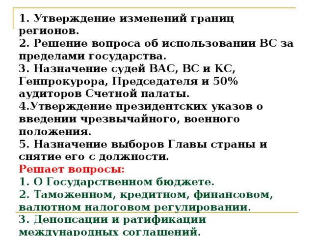 1. Утверждение изменений границ регионов.  2. Решение вопроса об использовании ВС за пределами государства.  3. Назначение судей ВАС, ВС и КС, Генпрокурора, Председателя и 50% аудиторов Счетной палаты.  4.Утверждение президентских указов о введении чрезвычайного, военного положения.  5. Назначение выборов Главы страны и снятие его с должности.  Решает вопросы:  1. О Государственном бюджете.  2. Таможенном, кредитном, финансовом, валютном налоговом регулировании.  3. Денонсации и ратификации международных соглашений.  4.Войны и мира. 