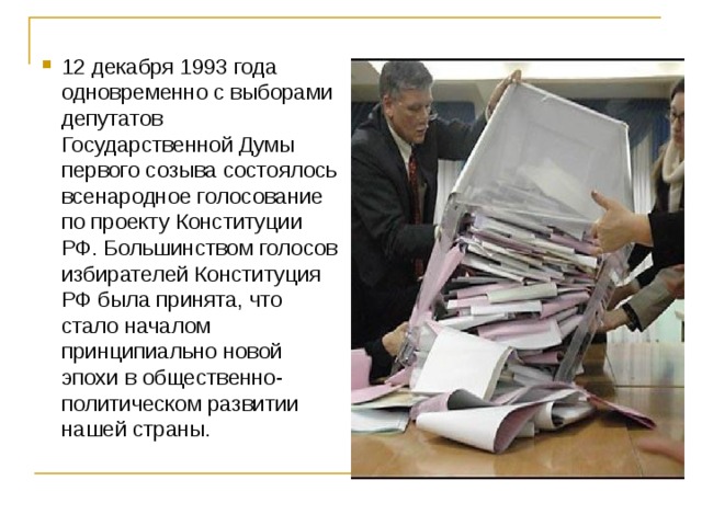 12 декабря 1993 года одновременно с выборами депутатов Государственной Думы первого созыва состоялось всенародное голосование по проекту Конституции РФ. Большинством голосов избирателей Конституция РФ была принята, что стало началом принципиально новой эпохи в общественно-политическом развитии нашей страны.  