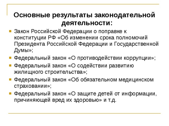 Основные результаты законодательной деятельности: Закон Российской Федерации о поправке к конституции РФ «Об изменении срока полномочий Президента Российской Федерации и Государственной Думы»; Федеральный закон «О противодействии коррупции»; Федеральный закон «О содействии развитию жилищного строительства»; Федеральный закон «Об обязательном медицинском страховании»; Федеральный закон «О защите детей от информации, причиняющей вред их здоровью» и т.д. 