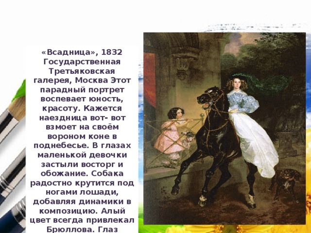 «Всадница», 1832 Государственная Третьяковская галерея, Москва Этот парадный портрет воспевает юность, красоту. Кажется наездница вот- вот взмоет на своём вороном коне в поднебесье. В глазах маленькой девочки застыли восторг и обожание. Собака радостно крутится под ногами лошади, добавляя динамики в композицию. Алый цвет всегда привлекал Брюллова. Глаз зрителя, словно магнитом, притягивает к алому пятну шторы  