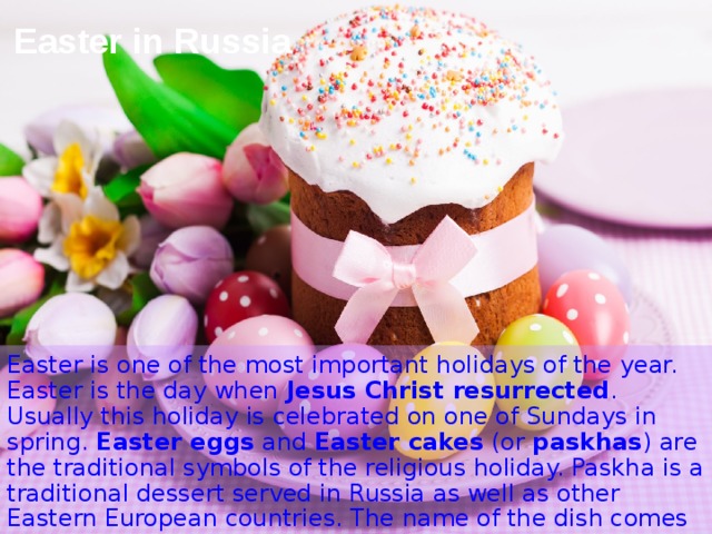 Easter in Russia Easter is one of the most important holidays of the year. Easter is the day when  Jesus Christ resurrected . Usually this holiday is celebrated on one of Sundays in spring.  Easter eggs  and  Easter cakes  (or  paskhas ) are the traditional symbols of the religious holiday. Paskha is a traditional dessert served in Russia as well as other Eastern European countries. The name of the dish comes from “Pascha“, the eastern orthodox celebration of Easter.