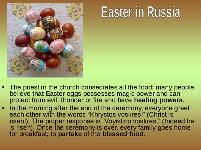 The priest in the church consecrates all the food: many people believe that Easter eggs possesses magic power and can protect from evil, thunder or fire and have  healing powers . In the morning after the end of the ceremony, everyone greet each other with the words “Khrystos voskres!” (Christ is risen!). The proper response is “Voyistino voskres,” (Indeed he is risen). Once the ceremony is over, every family goes home for breakfast, to  partake  of the  blessed food .