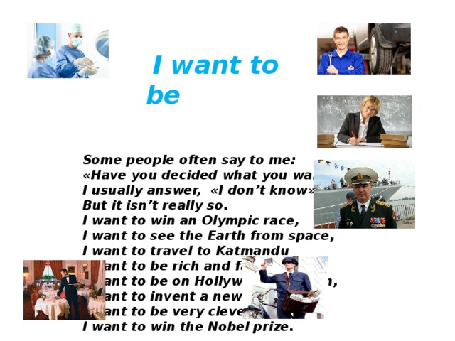  I want to be Some people often say to me:  « Have you decided what you want to be? »  I usually answer, « I don’t know » ,  But it isn’t really so.  I want to win an Olympic race,  I want to see the Earth from space,  I want to travel to Katmandu  I want to be rich and famous, too.  I want to be on Hollywood’s screen,  I want to invent a new machine,  I want to be very clever and wise,  I want to win the Nobel prize.     