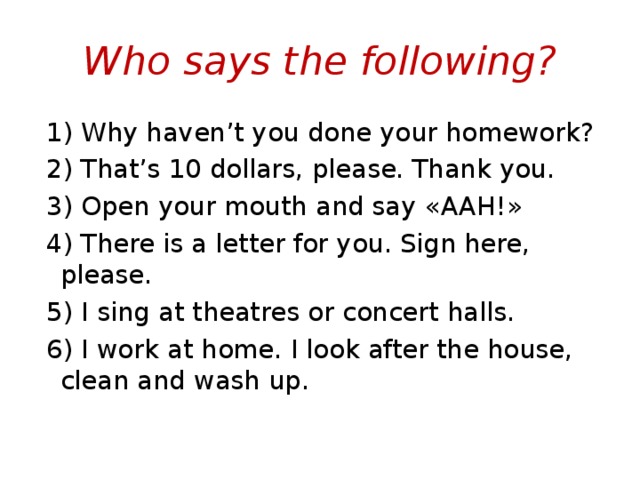 Who says the following?  1) Why haven’t you done your homework?  2) That’s 10 dollars, please. Thank you.  3) Open your mouth and say « AAH !»  4) There is a letter for you. Sign here, please.  5) I sing at theatres or concert halls.  6) I work at home. I look after the house, clean and wash up. 