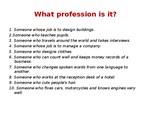 What profession is it? 1. Someone whose job is to design buildings. 2.Someone who teaches pupils. 3. Someone who travels around the world and takes interviews. 4. Someone whose job is to manage a company. 5. Someone who designs clothes. 6. Someone who can count well and keeps money records of a business. 7. Someone who changes spoken words from one language to another. 8. Someone who works at the reception desk of a hotel. 9. Someone who cuts people's hair. 10. Someone who fixes cars, motorcycles and knows engines very well.  