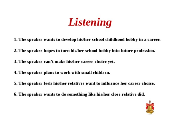 Listening 1. The speaker wants to develop his/her school childhood hobby in a career.  2. The speaker hopes to turn his/her school hobby into future profession.  3. The speaker can’t make his/her career choice yet.  4. The speaker plans to work with small children.  5. The speaker feels his/her relatives want to influence her career choice.  6. The speaker wants to do something like his/her close relative did.  