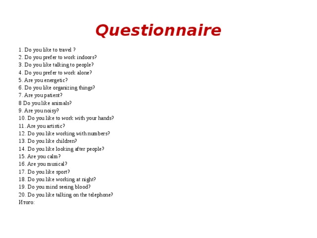 Questionnaire 1. Do you like to travel ? 2. Do you prefer to work indoors? 3. Do you like talking to people? 4. Do you prefer to work alone ? 5. Are you energetic? 6. Do you like organizing things? 7. Are you patient? 8 Do you like animals? 9. Are you noisy? 10. Do you like to work with your hands? 11. Are you artistic? 12. Do you like working with numbers? 13. Do you like children?   14. Do you like looking after people? 15. Are you calm? 16. Are you musical? 17. Do you like sport? 18. Do you like working at night? 19. Do you mind seeing blood? 20. Do you like talking on the telephone? Итого:     