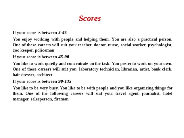Scores If your score is between 5-45 You enjoy working with people and helping them. You are also a practical person. One of these careers will suit you: teacher, doctor, nurse, social worker, psychologist, zoo keeper, policeman If your score is between 45-90 You like to work quietly and concentrate on the task. You prefer to work on your own. One of these careers will suit you: laboratory technician, librarian, artist, bank clerk, hair-dresser, architect. If your score is between 90-135 You like to be very busy. You like to be with people and you like organizing things for them. One of the following careers will suit you: travel agent, journalist, hotel manager, salesperson, fireman. 