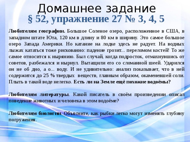 Домашнее задание § 52, упражнение 27 № 3, 4, 5 Любителям географии. Большое Соленое озеро, расположенное в США, в западном штате Юта, 120 км в длину и 80 км в ширину. Это самое большое озеро Запада Америки. Но катание на лодке здесь не радует. На вод­ных лыжах кататься тоже рискованно: падение грозит... переломом костей! То же самое относится к нырянию. Был случай, когда подро­сток, отмахнувшись от советов, разбежался и нырнул. Вытащили его со сломанной шеей. Ударился он не об дно, а о... воду. И не удивительно: анализ показывает, что в ней содержится до 25 % твердых веществ, главным образом, окаменевшей соли. Плыть в такой воде нелегко. Есть ли на Земле ещё похожие водоёмы?  Любителям литературы . Какой писатель в своём произведении описал поведение животных и человека в этом водоёме?  Любителям биологии . Объясните, как рыбки легко могут изменять глубину погружения.  