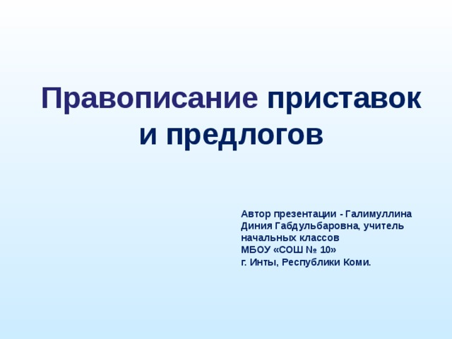 Правописание приставок и предлогов Автор презентации - Галимуллина Диния Габдульбаровна, учитель начальных классов  МБОУ «СОШ № 10» г. Инты, Республики Коми.  