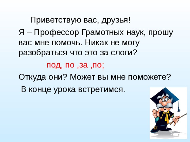  Приветствую вас, друзья!  Я – Профессор Грамотных наук, прошу вас мне помочь. Никак не могу разобраться что это за слоги?  под, по ,за ,по;  Откуда они? Может вы мне поможете?  В конце урока встретимся. 