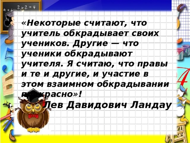 «Некоторые считают, что учитель обкрадывает своих учеников. Другие — что ученики обкрадывают учителя. Я считаю, что правы и те и другие, и участие в этом взаимном обкрадывании прекрасно»!  Лев Давидович Ландау 
