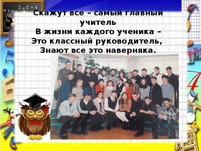 Скажут все – самый главный учитель  В жизни каждого ученика – Это классный руководитель, Знают все это наверняка.   