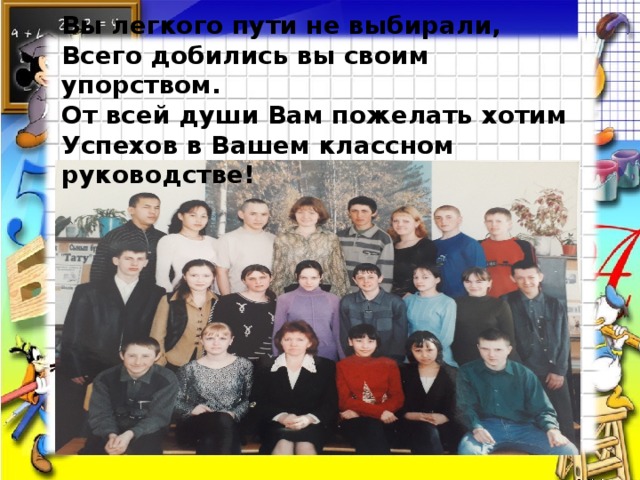 Вы легкого пути не выбирали, Всего добились вы своим упорством. От всей души Вам пожелать хотим Успехов в Вашем классном руководстве!  