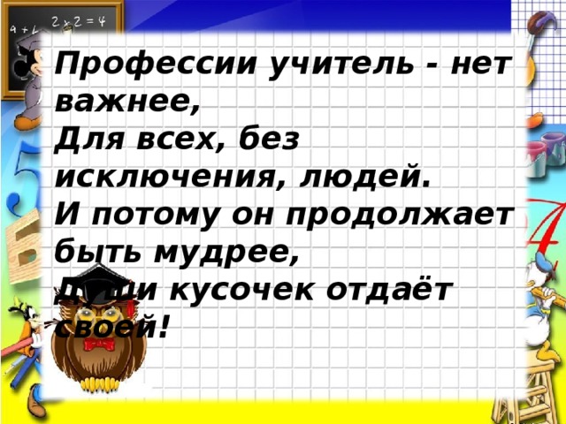 Профессии учитель - нет важнее, Для всех, без исключения, людей. И потому он продолжает быть мудрее, Души кусочек отдаёт своей! 