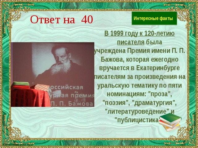 Ответ на 40 Интересные факты В 1999 году к 120-летию писателя была учреждена Премия имени П. П. Бажова, которая ежегодно вручается в Екатеринбурге писателям за произведения на уральскую тематику по пяти номинациям: 