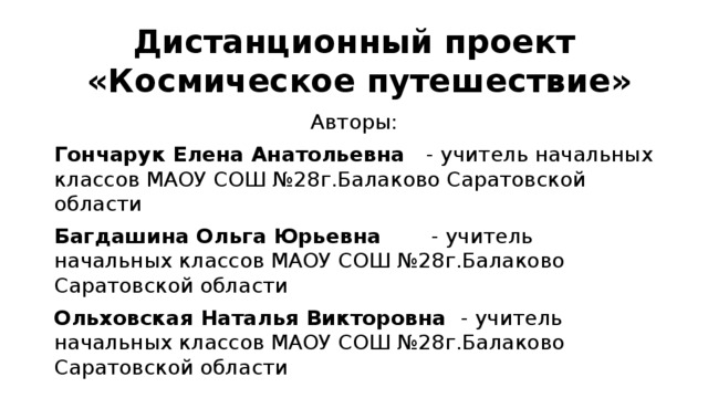 Дистанционный проект  «Космическое путешествие» Авторы: Гончарук Елена Анатольевна - учитель начальных классов МАОУ СОШ №28г.Балаково Саратовской области Багдашина Ольга Юрьевна - учитель начальных классов МАОУ СОШ №28г.Балаково Саратовской области Ольховская Наталья Викторовна - учитель начальных классов МАОУ СОШ №28г.Балаково Саратовской области 