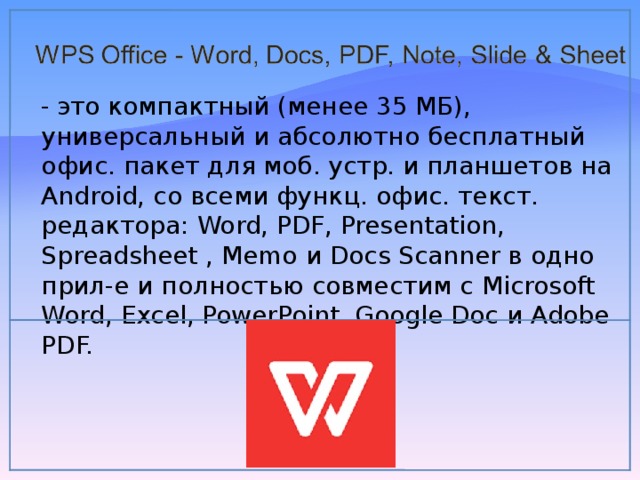 - это компактный (менее 35 МБ), универсальный и абсолютно бесплатный офис. пакет для моб. устр. и планшетов на Android, со всеми функц. офис. текст. редактора: Word, PDF, Presentation, Spreadsheet , Memo и Docs Scanner в одно прил-е и полностью совместим с Microsoft Word, Excel, PowerPoint, Google Doc и Adobe PDF. 