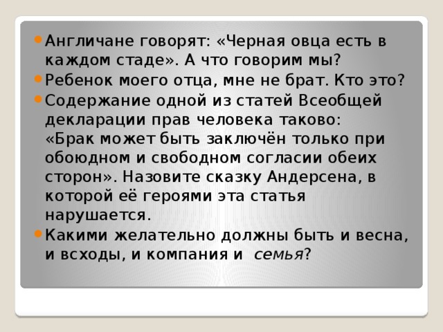 Англичане говорят: «Черная овца есть в каждом стаде». А что говорим мы? Ребенок моего отца, мне не брат. Кто это?  Содержание одной из статей Всеобщей декларации прав человека таково: «Брак может быть заключён только при обоюдном и свободном согласии обеих сторон». Назовите сказку Андерсена, в которой её героями эта статья нарушается.  Какими желательно должны быть и весна, и всходы, и компания и  семья ?  