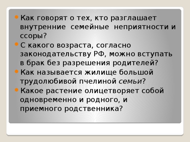 Как говорят о тех, кто разглашает внутренние  семейные  неприятности и ссоры? С какого возраста, согласно законодательству РФ, можно вступать в брак без разрешения родителей? Как называется жилище большой трудолюбивой пчелиной семьи ? Какое растение олицетворяет собой одновременно и родного, и приемного родственника? 