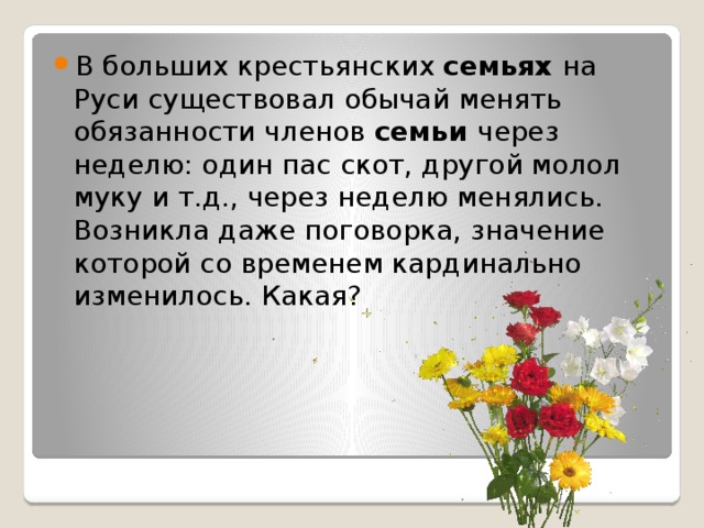 B больших крестьянских семьях на Руси существовал обычай менять обязанности членов семьи через неделю: один пас скот, другой молол муку и т.д., через неделю менялись. Возникла даже поговорка, значение которой со временем кардинально изменилось. Какая? 