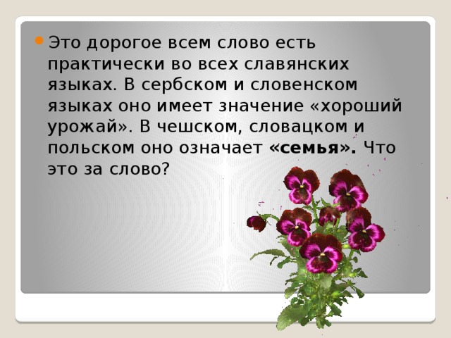 Это дорогое всем слово есть практически во всех славянских языках. В сербском и словенском языках оно имеет значение «хороший урожай». В чешском, словацком и польском оно означает «семья». Что это за слово? 