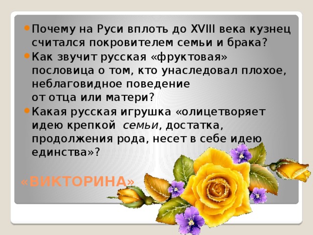 Почему на Руси вплоть до XVIII века кузнец считался покровителем семьи и брака? Как звучит русская «фруктовая» пословица о том, кто унаследовал плохое, неблаговидное поведение от отца или матери?  Какая русская игрушка «олицетворяет идею крепкой  семьи , достатка, продолжения рода, несет в себе идею единства»?  «ВИКТОРИНА»   