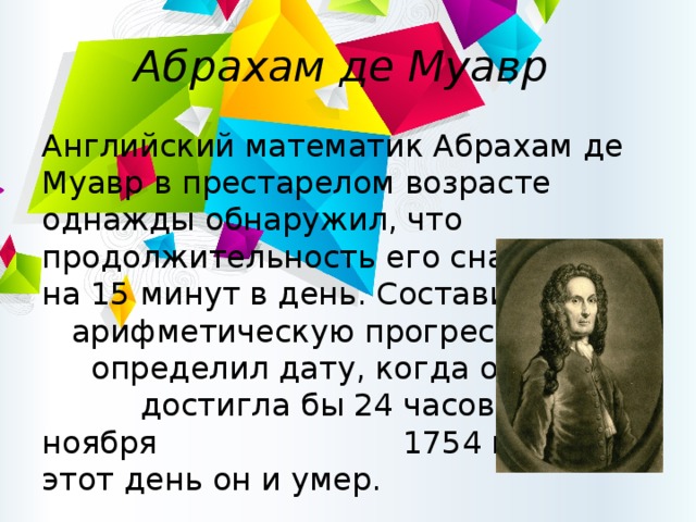 Абрахам де Муавр Английский математик Абрахам де Муавр в престарелом возрасте однажды обнаружил, что продолжительность его сна растёт на 15 минут в день. Составив арифметическую прогрессию, он определил дату, когда она достигла бы 24 часов — 27 ноября 1754 года. В этот день он и умер. 