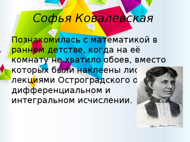 Софья Ковалевская Познакомилась с математикой в раннем детстве, когда на её комнату не хватило обоев, вместо которых были наклеены листы с лекциями Остроградского о дифференциальном и интегральном исчислении. 