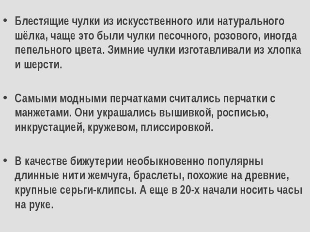 Блестящие чулки из искусственного или натурального шёлка, чаще это были чулки песочного, розового, иногда пепельного цвета. Зимние чулки изготавливали из хлопка и шерсти.  Самыми модными перчатками считались перчатки с манжетами. Они украшались вышивкой, росписью, инкрустацией, кружевом, плиссировкой.  В качестве бижутерии необыкновенно популярны длинные нити жемчуга, браслеты, похожие на древние, крупные серьги-клипсы. А еще в 20-х начали носить часы на руке. 