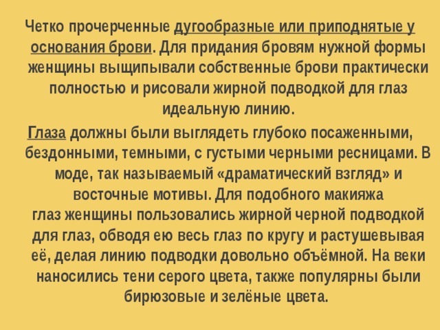 Четко прочерченные дугообразные или приподнятые у основания брови . Для придания бровям нужной формы женщины выщипывали собственные брови практически полностью и рисовали жирной подводкой для глаз идеальную линию. Глаза должны были выглядеть глубоко посаженными, бездонными, темными, с густыми черными ресницами. В моде, так называемый «драматический взгляд» и восточные мотивы. Для подобного макияжа глаз женщины пользовались жирной черной подводкой для глаз, обводя ею весь глаз по кругу и растушевывая её, делая линию подводки довольно объёмной. На веки наносились тени серого цвета, также популярны были бирюзовые и зелёные цвета.    