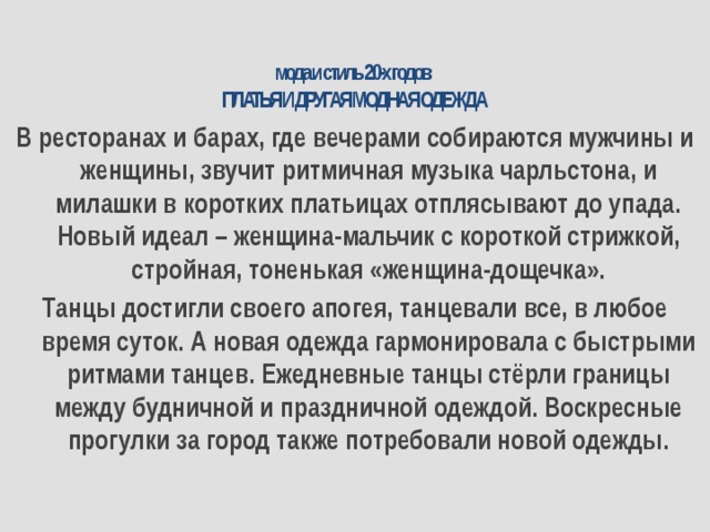 мода и стиль 20-х годов  ПЛАТЬЯ И ДРУГАЯ МОДНАЯ ОДЕЖДА   В ресторанах и барах, где вечерами собираются мужчины и женщины, звучит ритмичная музыка чарльстона, и милашки в коротких платьицах отплясывают до упада. Новый идеал – женщина-мальчик с короткой стрижкой, стройная, тоненькая «женщина-дощечка». Танцы достигли своего апогея, танцевали все, в любое время суток. А новая одежда гармонировала с быстрыми ритмами танцев. Ежедневные танцы стёрли границы между будничной и праздничной одеждой. Воскресные прогулки за город также потребовали новой одежды. 