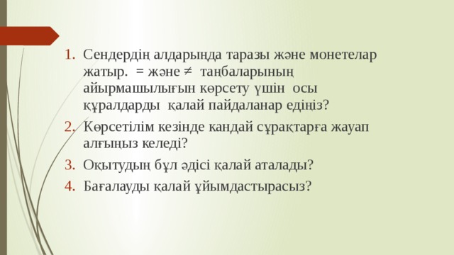   Сендердің алдарыңда таразы және монетелар жатыр. = және ≠ таңбаларының айырмашылығын көрсету үшін осы құралдарды қалай пайдаланар едіңіз?  Көрсетілім кезінде кандай сұрақтарға жауап алғыңыз келеді? Оқытудың бұл әдісі қалай аталады? Бағалауды қалай ұйымдастырасыз? 
