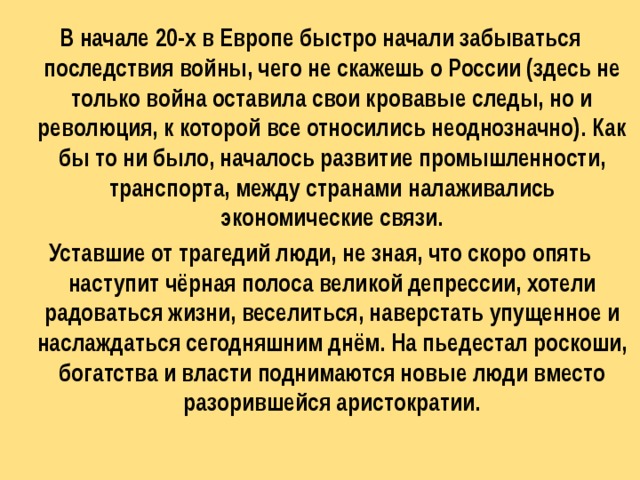 В начале 20-х в Европе быстро начали забываться последствия войны, чего не скажешь о России (здесь не только война оставила свои кровавые следы, но и революция, к которой все относились неоднозначно). Как бы то ни было, началось развитие промышленности, транспорта, между странами налаживались экономические связи. Уставшие от трагедий люди, не зная, что скоро опять наступит чёрная полоса великой депрессии, хотели радоваться жизни, веселиться, наверстать упущенное и наслаждаться сегодняшним днём. На пьедестал роскоши, богатства и власти поднимаются новые люди вместо разорившейся аристократии. 