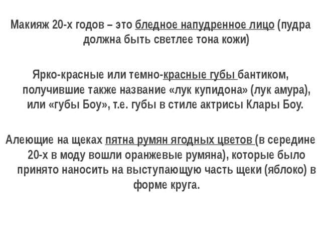 Макияж 20-х годов – это бледное напудренное лицо (пудра должна быть светлее тона кожи)  Ярко-красные или темно- красные губы бантиком, получившие также название «лук купидона» (лук амура), или «губы Боу», т.е. губы в стиле актрисы Клары Боу.   Алеющие на щеках пятна румян ягодных цветов (в середине 20-х в моду вошли оранжевые румяна), которые было принято наносить на выступающую часть щеки (яблоко) в форме круга. 