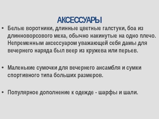 АКСЕССУАРЫ Белые воротники, длинные цветные галстуки, боа из длинноворсового меха, обычно накинутые на одно плечо. Непременным аксессуаром уважающей себя дамы для вечернего наряда был веер из кружева или перьев.   Маленькие сумочки для вечернего ансамбля и сумки спортивного типа больших размеров.  Популярное дополнение к одежде - шарфы и шали. 