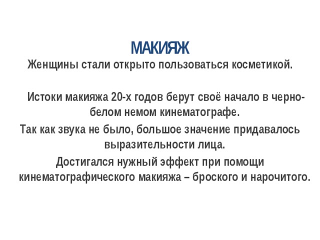 МАКИЯЖ Женщины стали открыто пользоваться косметикой.    Истоки макияжа 20-х годов берут своё начало в черно-белом немом кинематографе. Так как звука не было, большое значение придавалось выразительности лица. Достигался нужный эффект при помощи кинематографического макияжа – броского и нарочитого.  