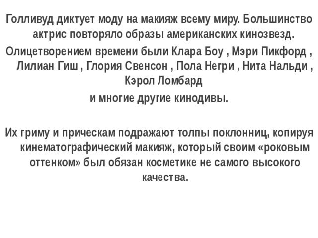 Голливуд диктует моду на макияж всему миру. Большинство актрис повторяло образы американских кинозвезд. Олицетворением времени были Клара Боу , Мэри Пикфорд , Лилиан Гиш , Глория Свенсон , Пола Негри , Нита Нальди , Кэрол Ломбард    и многие другие кинодивы.  Их гриму и прическам подражают толпы поклонниц, копируя кинематографический макияж, который своим «роковым оттенком» был обязан косметике не самого высокого качества. 