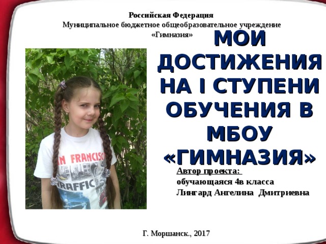Российская Федерация Муниципальное бюджетное общеобразовательное учреждение «Гимназия» МОИ ДОСТИЖЕНИЯ НА I СТУПЕНИ ОБУЧЕНИЯ В МБОУ «ГИМНАЗИЯ» Автор проекта: обучающаяся 4в класса Лингард Ангелина Дмитриевна  Г. Моршанск., 2017 