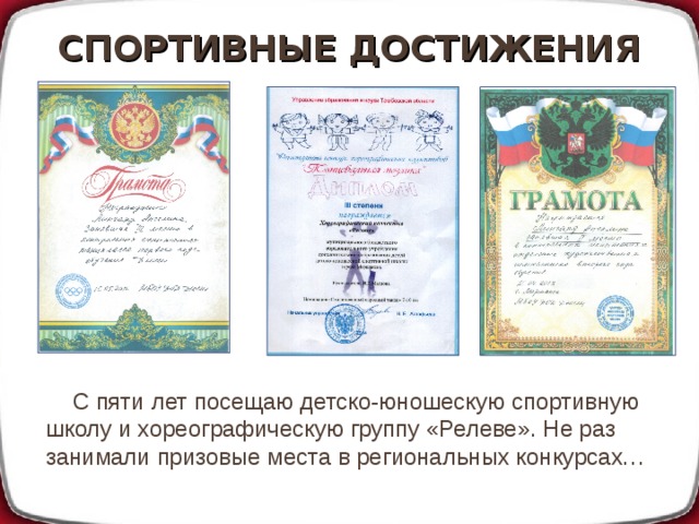 СПОРТИВНЫЕ ДОСТИЖЕНИЯ С пяти лет посещаю детско-юношескую спортивную школу и хореографическую группу «Релеве». Не раз занимали призовые места в региональных конкурсах… 