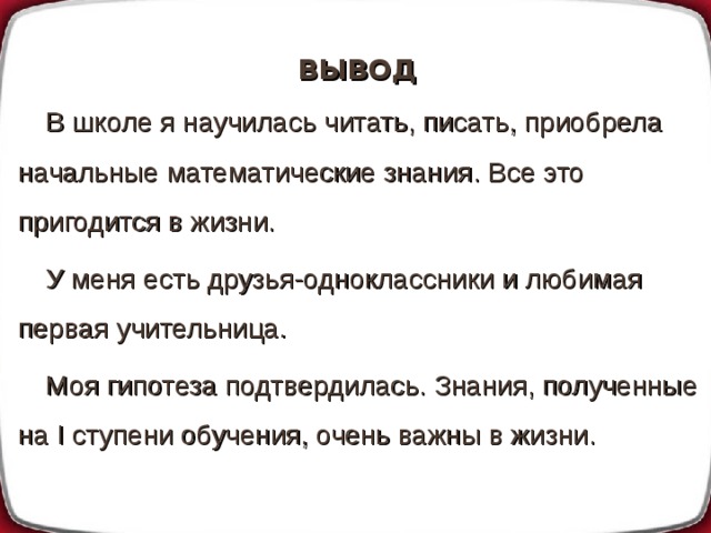ВЫВОД В школе я научилась читать, писать, приобрела начальные математические знания. Все это пригодится в жизни. У меня есть друзья-одноклассники и любимая первая учительница. Моя гипотеза подтвердилась. Знания, полученные на I ступени обучения, очень важны в жизни. 